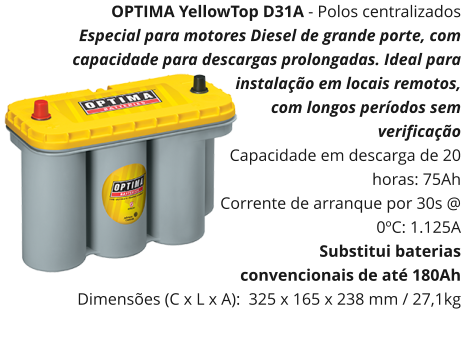 OPTIMA YellowTop D31A - Polos centralizados Especial para motores Diesel de grande porte, com capacidade para descargas prolongadas. Ideal para instalação em locais remotos, com longos períodos sem verificação   Capacidade em descarga de 20 horas: 75Ah Corrente de arranque por 30s @ 0ºC: 1.125A Substitui baterias convencionais de até 180Ah Dimensões (C x L x A):  325 x 165 x 238 mm / 27,1kg